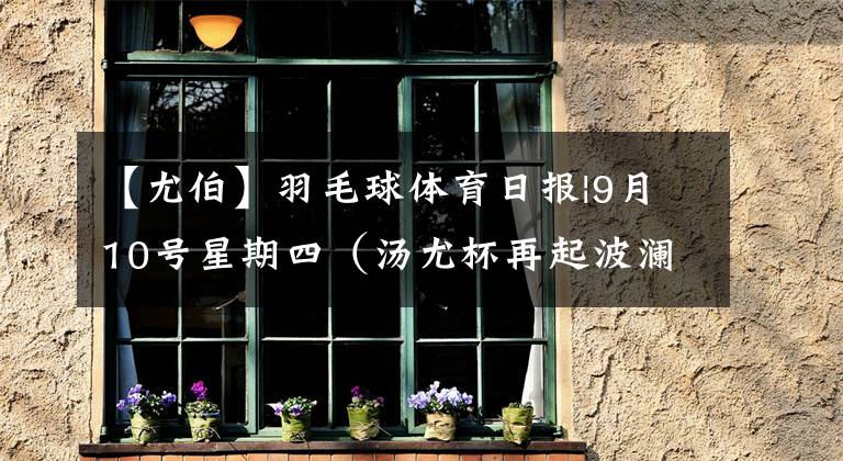 【尤伯】羽毛球体育日报|9月10号星期四（汤尤杯再起波澜）
