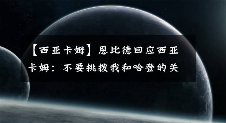 【西亚卡姆】恩比德回应西亚卡姆：不要挑拨我和哈登的关系，警告你别太嚣张