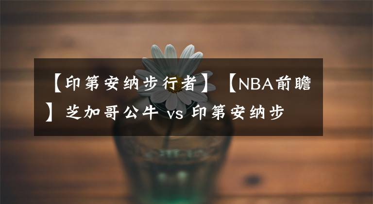 【印第安纳步行者】【NBA前瞻】芝加哥公牛 vs 印第安纳步行者