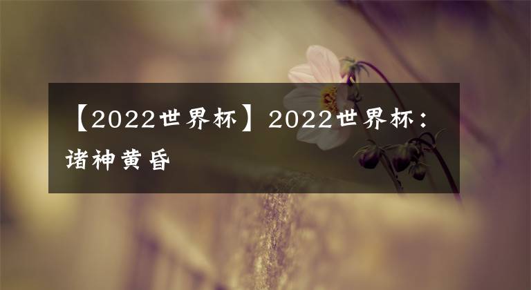 【2022世界杯】2022世界杯：诸神黄昏