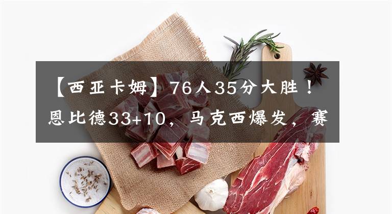 【西亚卡姆】76人35分大胜！恩比德33+10，马克西爆发，赛后恩比德一把抱住西亚卡姆