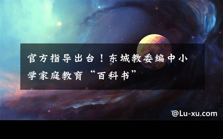 官方指导出台!东城教委编中小学家庭教育“百科书”