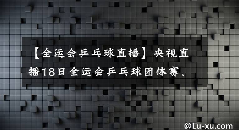【全运会乒乓球直播】央视直播18日全运会乒乓球团体赛，马特侯英超或上演双削大战