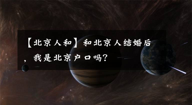 【北京人和】和北京人结婚后，我是北京户口吗？