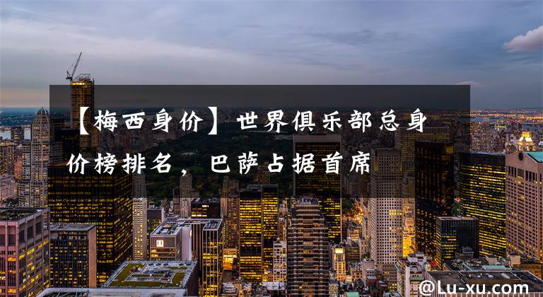 【梅西身价】世界俱乐部总身价榜排名，巴萨占据首席