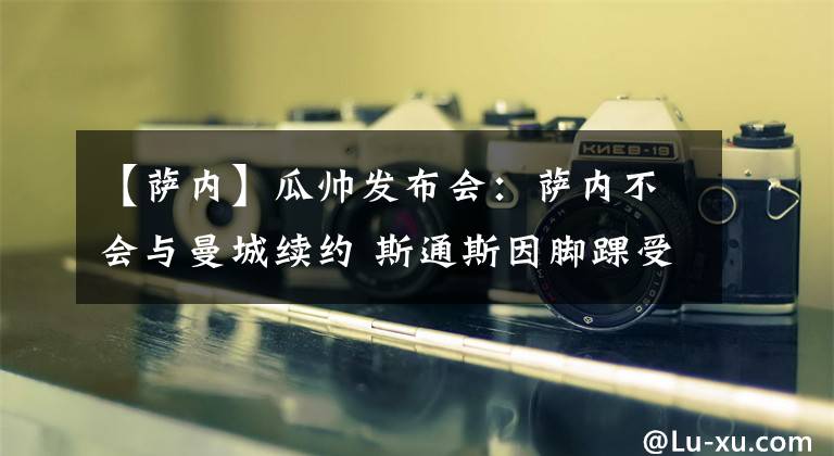 【萨内】瓜帅发布会:萨内不会与曼城续约 斯通斯因脚踝受伤缺战枪手