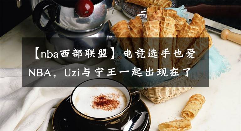 【nba西部联盟】电竞选手也爱NBA,Uzi与宁王一起出现在了NBA西部决赛现场!