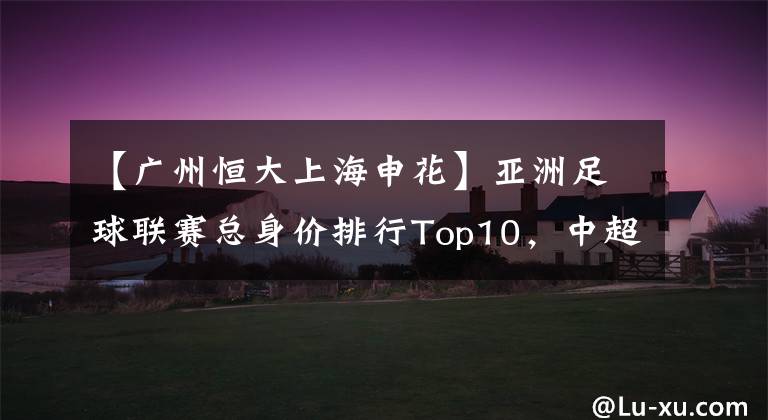 【广州恒大上海申花】亚洲足球联赛总身价排行Top10，中超第1，日本第3，韩国第4
