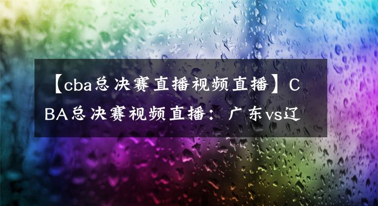【cba总决赛直播视频直播】CBA总决赛视频直播：广东vs辽宁 辽粤最后一战，谁能问鼎总冠军？