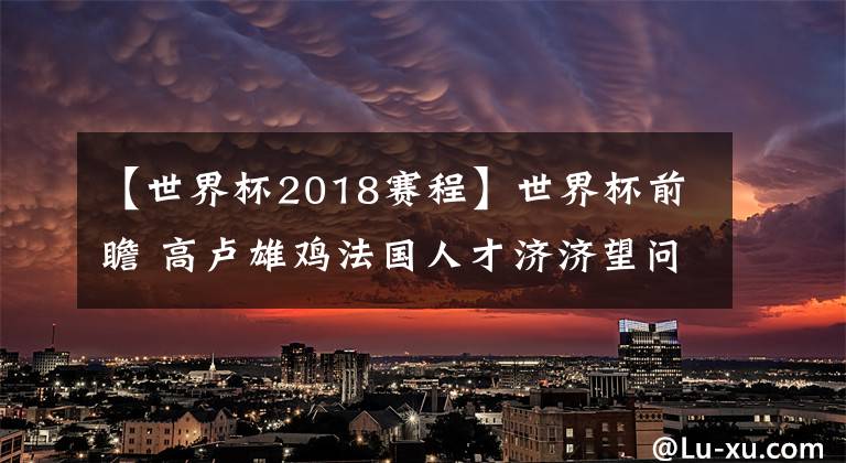 【世界杯2018赛程】世界杯前瞻 高卢雄鸡法国人才济济望问鼎