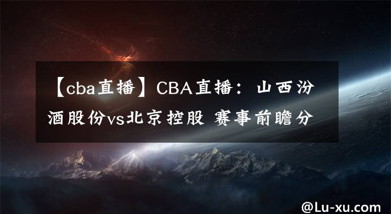 【cba直播】CBA直播:山西汾酒股份vs北京控股 赛事前瞻分析