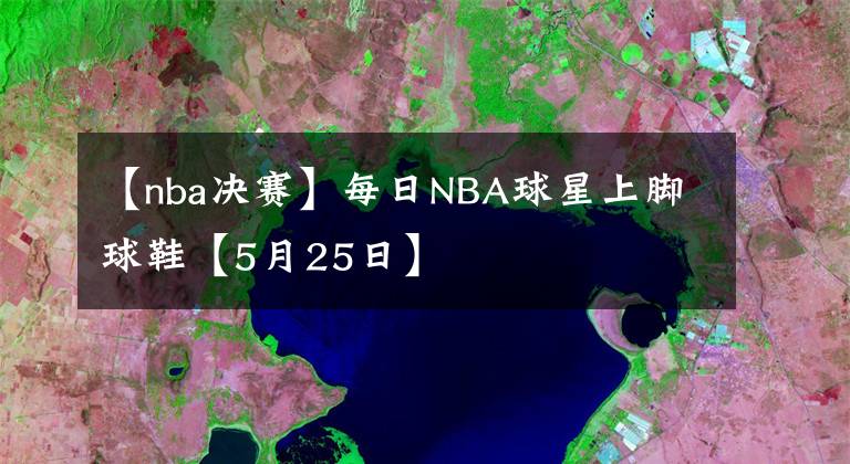 【nba决赛】每日NBA球星上脚球鞋【5月25日】