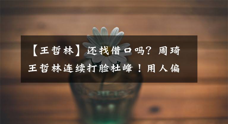 【王哲林】还找借口吗?周琦王哲林连续打脸杜峰!用人偏颇言语前后不一