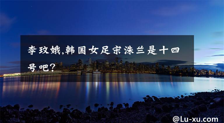 李玟娥,韩国女足宋洙兰是十四号吧？