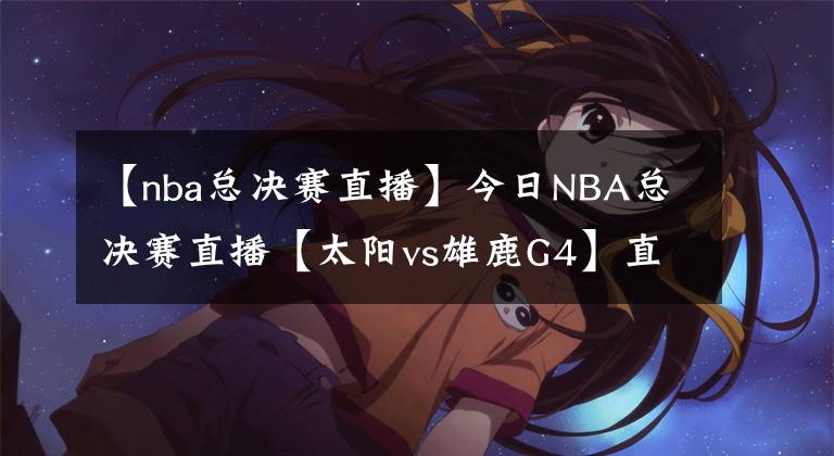 【nba总决赛直播】今日NBA总决赛直播【太阳vs雄鹿G4】直播及回放在线看!