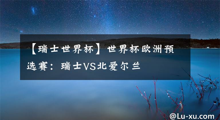 【瑞士世界杯】世界杯欧洲预选赛:瑞士VS北爱尔兰