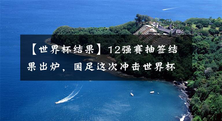 【世界杯结果】12强赛抽签结果出炉，国足这次冲击世界杯能走多远？