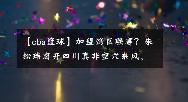【cba篮球】加盟湾区联赛？朱松玮离开四川真非空穴来风，CBA真要再度改革了