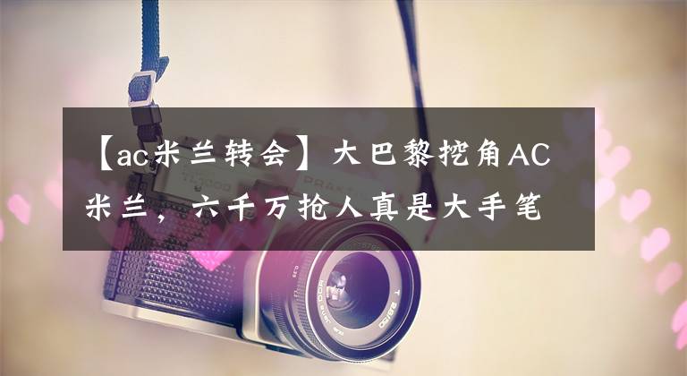 【ac米兰转会】大巴黎挖角AC米兰，六千万抢人真是大手笔，米兰能招架得住吗？