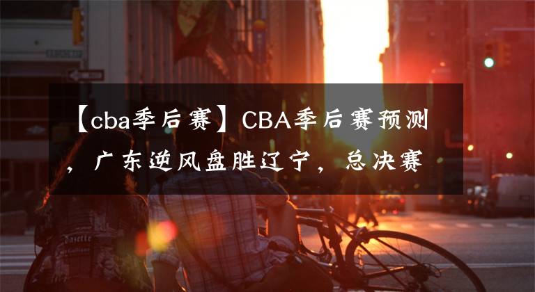 【cba季后赛】CBA季后赛预测，广东逆风盘胜辽宁，总决赛会师广厦