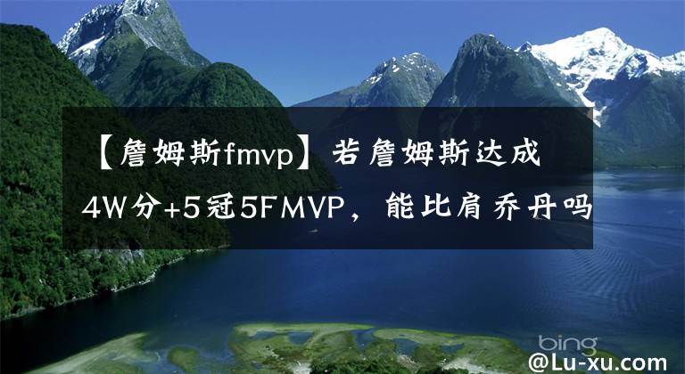 【詹姆斯fmvp】若詹姆斯达成4W分+5冠5FMVP，能比肩乔丹吗？