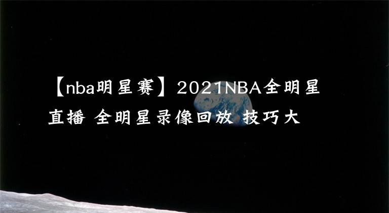 【nba明星赛】2021NBA全明星直播 全明星录像回放 技巧大赛三分大赛录像地址