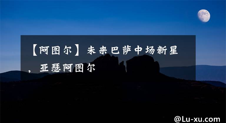【阿图尔】未来巴萨中场新星,亚瑟阿图尔