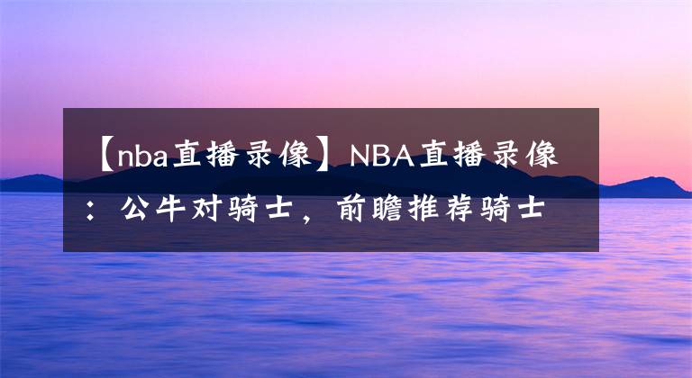 【nba直播录像】NBA直播录像:公牛对骑士,前瞻推荐骑士冲击六连胜!