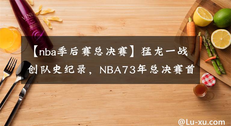 【nba季后赛总决赛】猛龙一战创队史纪录,NBA73年总决赛首现外国球队