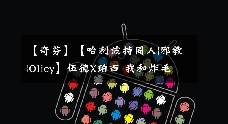 【奇芬】【哈利波特同人|邪教|Olicy】伍德X珀西 我和炸毛级长的日常（20）【完结】【疯狂刹车