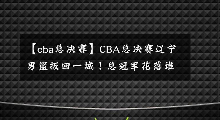 【cba总决赛】CBA总决赛辽宁男篮扳回一城！总冠军花落谁家尚未可知