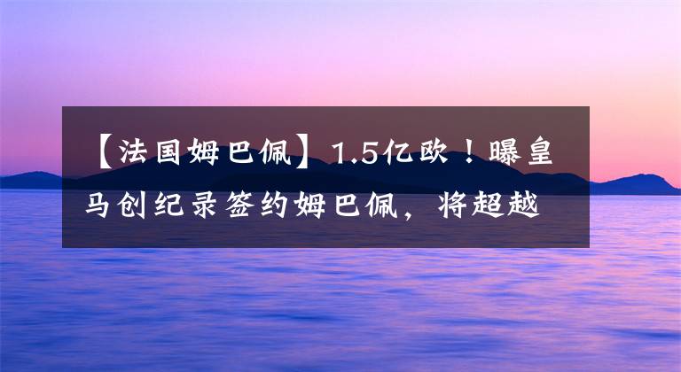 【法国姆巴佩】1.5亿欧!曝皇马创纪录签约姆巴佩,将超越C罗,世纪转会迎大结局