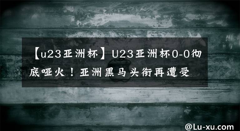 【u23亚洲杯】U23亚洲杯0-0彻底哑火!亚洲黑马头衔再遭受质疑,连续2场被逼平