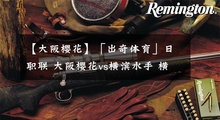 【大阪樱花】「出奇体育」日职联 大阪樱花vs横滨水手 横滨外援解禁复出