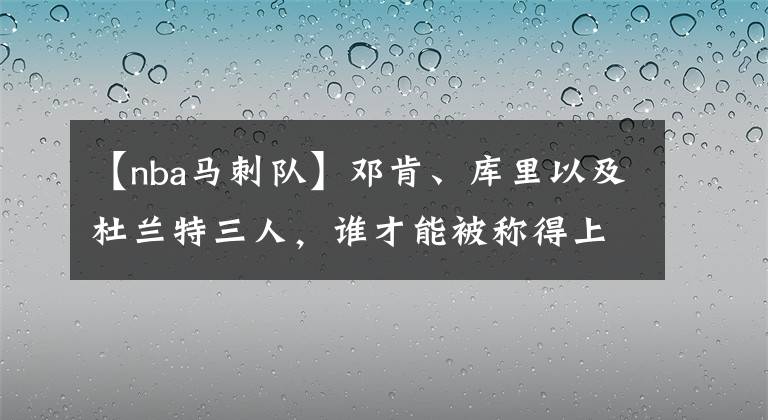 【nba马刺队】邓肯、库里以及杜兰特三人,谁才能被称得上是詹姆斯的一生之敌?