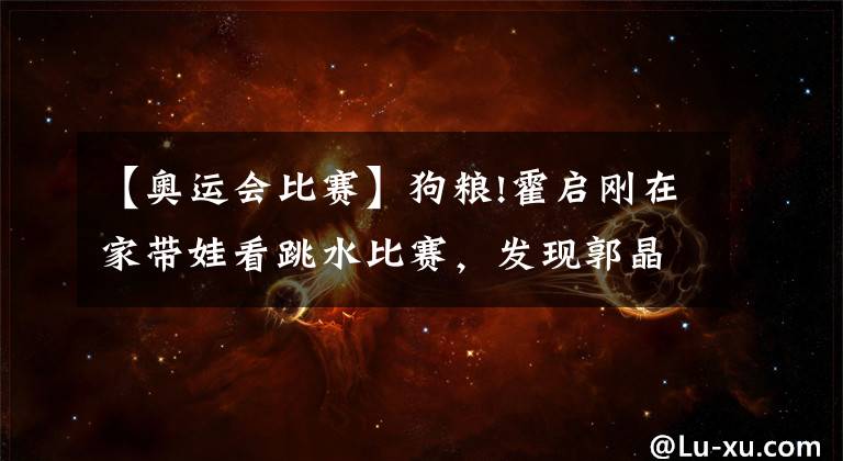 【奥运会比赛】狗粮!霍启刚在家带娃看跳水比赛,发现郭晶晶指屏幕喊:这是我老婆