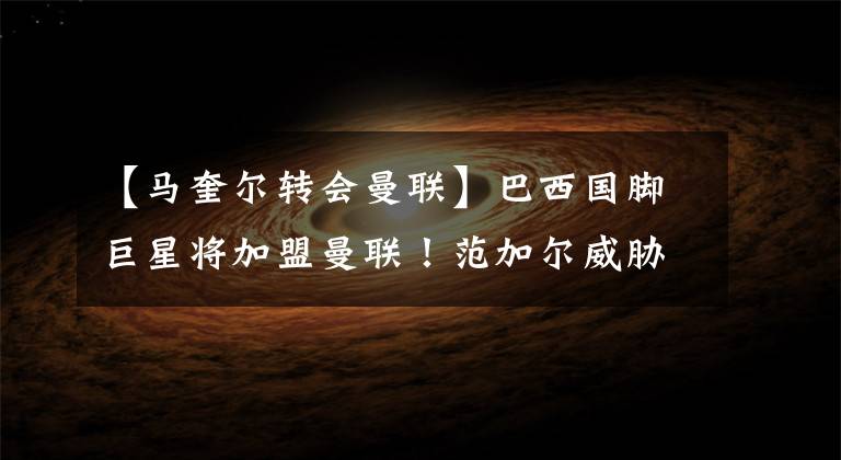 【马奎尔转会曼联】巴西国脚巨星将加盟曼联！范加尔威胁！廷贝尔反悔，拒绝加盟曼联