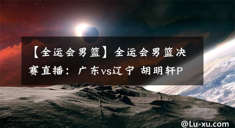 【全运会男篮】全运会男篮决赛直播:广东vs辽宁 胡明轩PK郭艾伦!谁能拿下冠军?