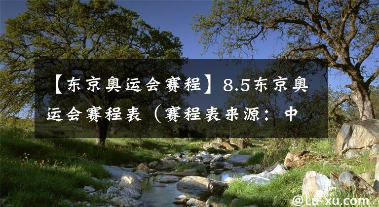 【东京奥运会赛程】8.5东京奥运会赛程表（赛程表来源：中央广播电视总台）