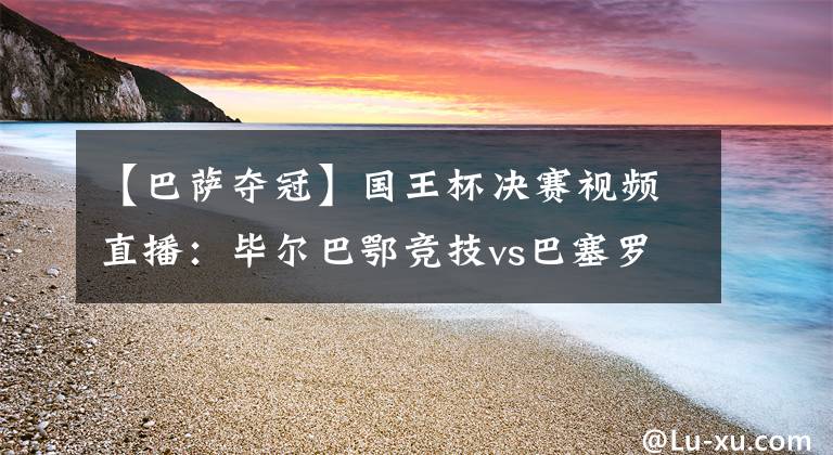 【巴萨夺冠】国王杯决赛视频直播：毕尔巴鄂竞技vs巴塞罗那 巴萨实力占优，梅西欲率队夺冠！