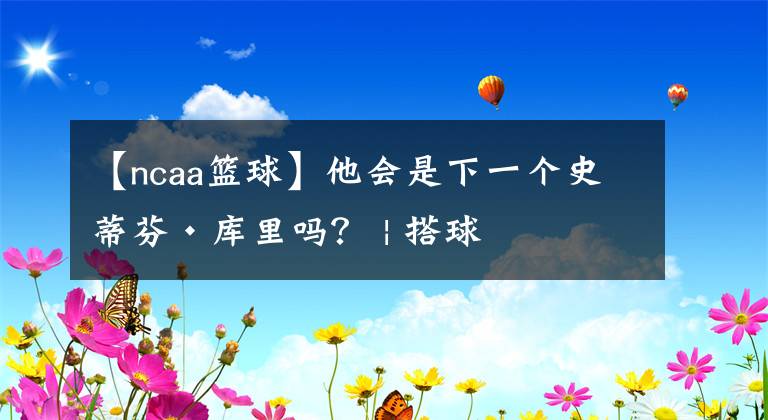 【ncaa篮球】他会是下一个史蒂芬·库里吗? | 搭球