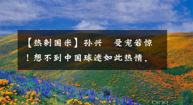 【热刺国米】孙兴慜受宠若惊！想不到中国球迷如此热情，对上海设施赞不绝口