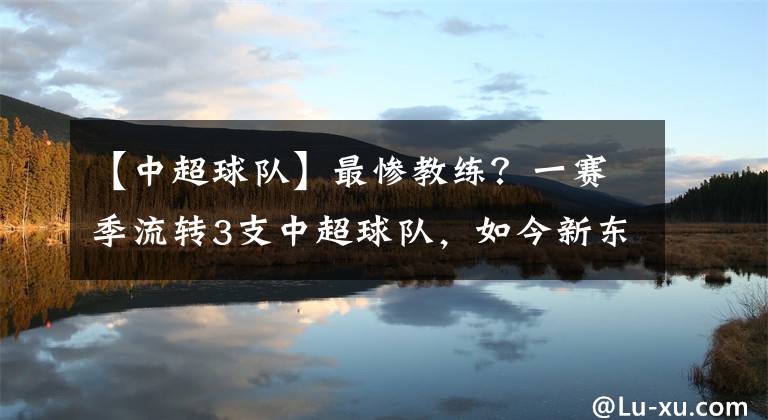 【中超球队】最惨教练?一赛季流转3支中超球队,如今新东家视其为宝深获认可