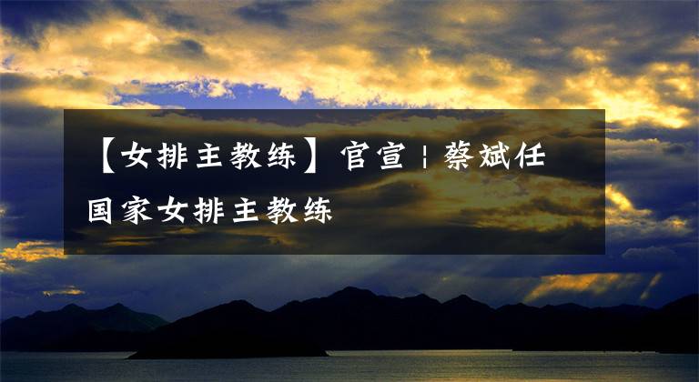 【女排主教练】官宣 | 蔡斌任国家女排主教练