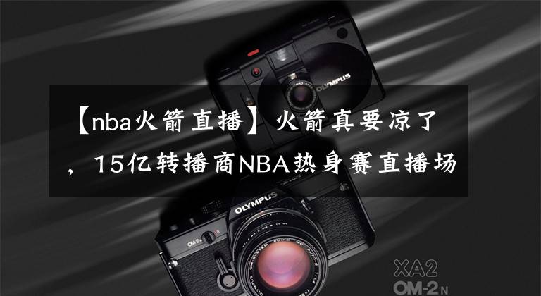 【nba火箭直播】火箭真要凉了,15亿转播商NBA热身赛直播场次出炉,记者:再次404