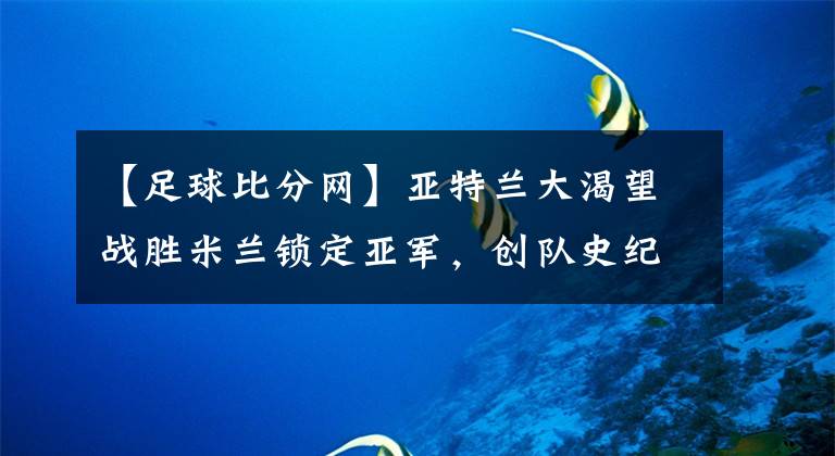 【足球比分网】亚特兰大渴望战胜米兰锁定亚军，创队史纪录并确保千万欧元-风驰足球比分网