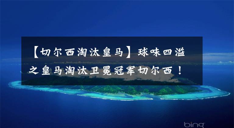 【切尔西淘汰皇马】球味四溢之皇马淘汰卫冕冠军切尔西！拜仁爆冷出局！