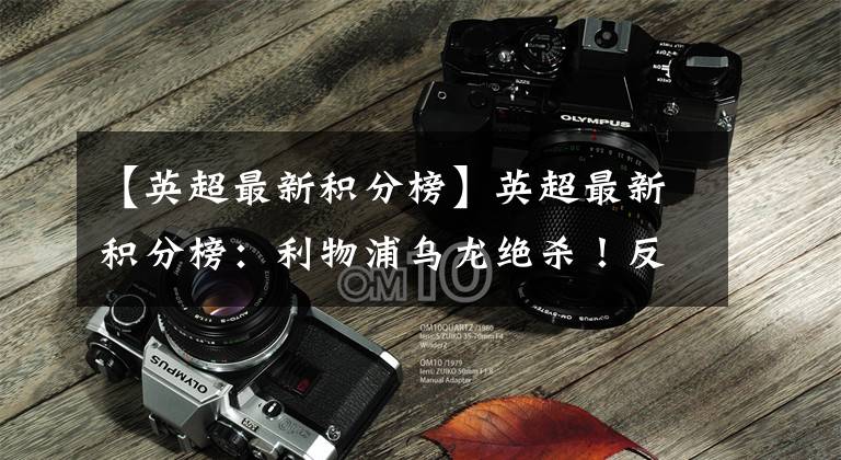 【英超最新积分榜】英超最新积分榜：利物浦乌龙绝杀！反超曼城再登顶，争冠白热化！