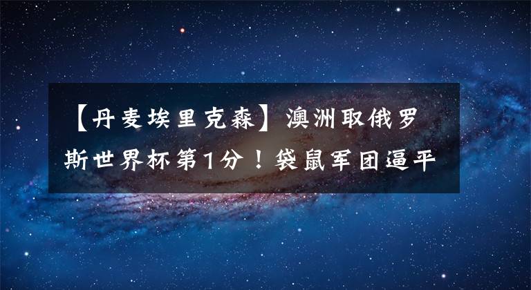【丹麦埃里克森】澳洲取俄罗斯世界杯第1分！袋鼠军团逼平丹麦 结束世界杯4连败