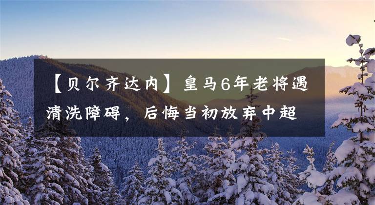 【贝尔齐达内】皇马6年老将遇清洗障碍，后悔当初放弃中超天价求购